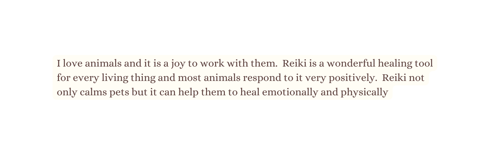 I love animals and it is a joy to work with them Reiki is a wonderful healing tool for every living thing and most animals respond to it very positively Reiki not only calms pets but it can help them to heal emotionally and physically