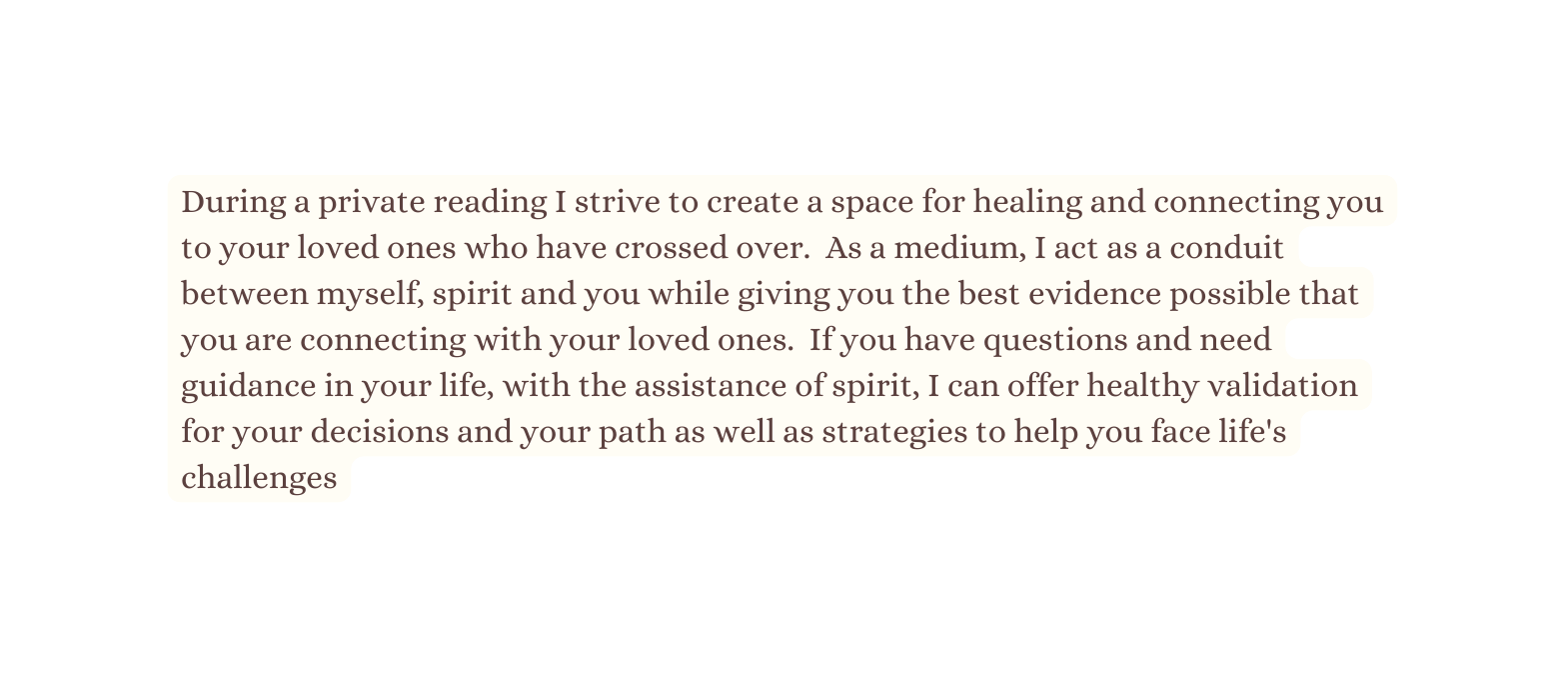 During a private reading I strive to create a space for healing and connecting you to your loved ones who have crossed over As a medium I act as a conduit between myself spirit and you while giving you the best evidence possible that you are connecting with your loved ones If you have questions and need guidance in your life with the assistance of spirit I can offer healthy validation for your decisions and your path as well as strategies to help you face life s challenges