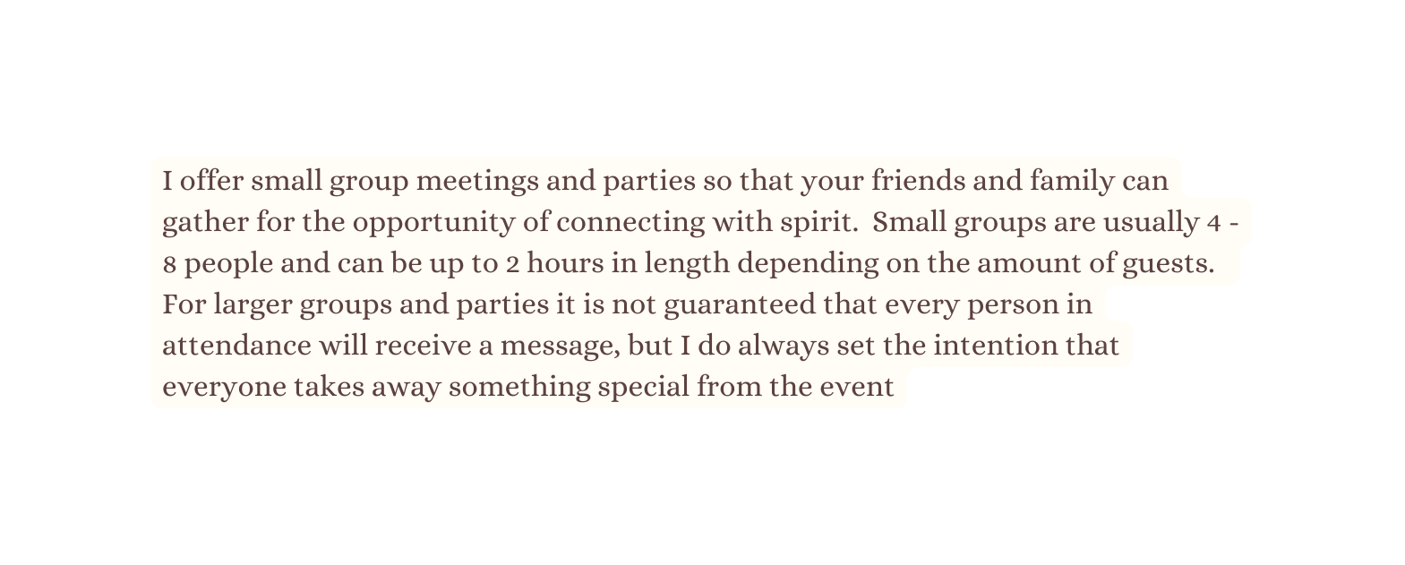 I offer small group meetings and parties so that your friends and family can gather for the opportunity of connecting with spirit Small groups are usually 4 8 people and can be up to 2 hours in length depending on the amount of guests For larger groups and parties it is not guaranteed that every person in attendance will receive a message but I do always set the intention that everyone takes away something special from the event